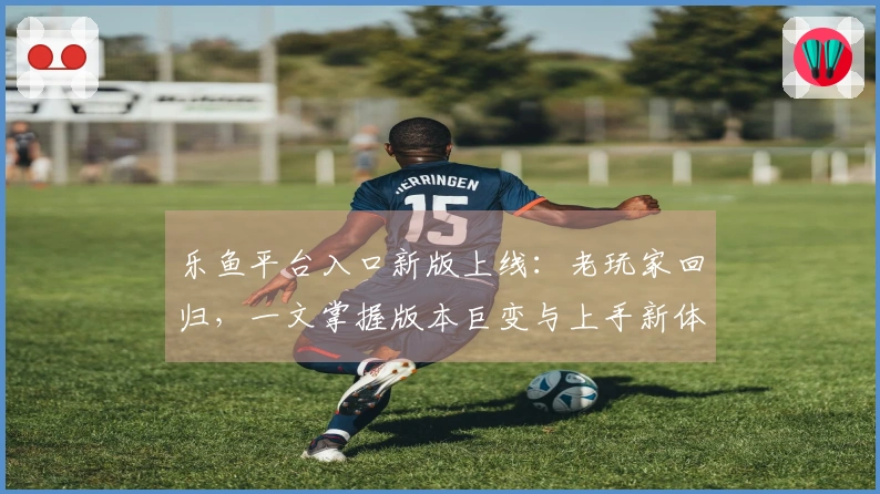 乐鱼平台入口新版上线：老玩家回归，一文掌握版本巨变与上手新体验