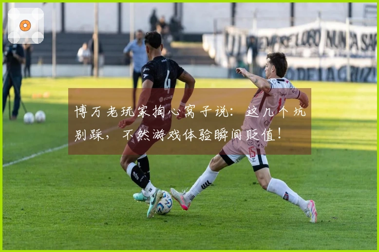 博万老玩家掏心窝子说：这几个坑别踩，不然游戏体验瞬间贬值！