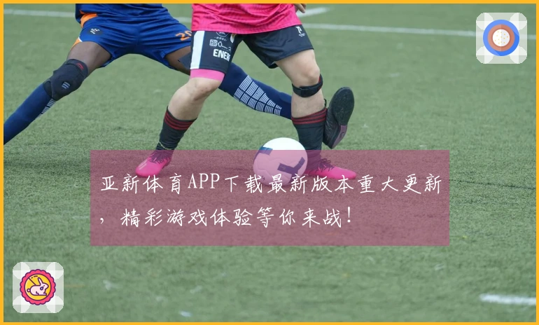 亚新体育APP下载最新版本重大更新，精彩游戏体验等你来战！