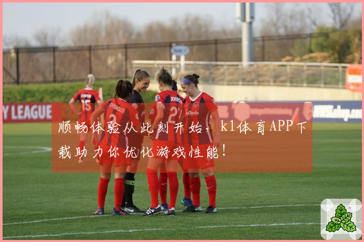 顺畅体验从此刻开始，k1体育APP下载助力你优化游戏性能！
