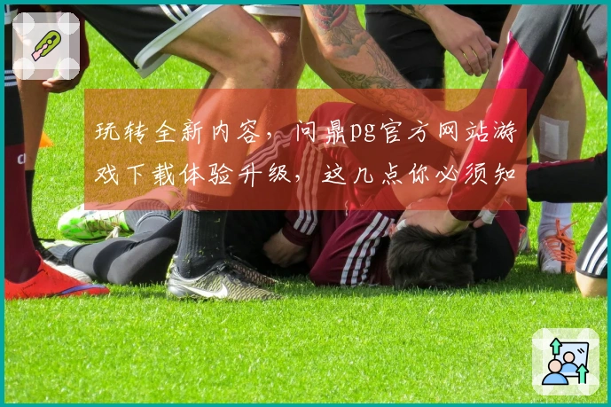 玩转全新内容，问鼎pg官方网站游戏下载体验升级，这几点你必须知道
