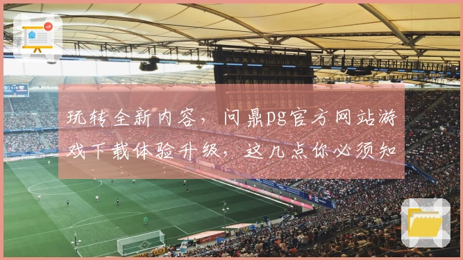 玩转全新内容，问鼎pg官方网站游戏下载体验升级，这几点你必须知道