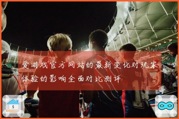 爱游戏官方网站的最新变化对玩家体验的影响全面对比测评